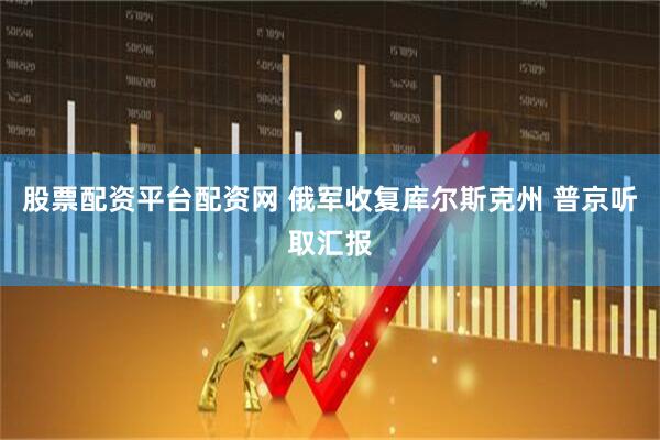 股票配资平台配资网 俄军收复库尔斯克州 普京听取汇报