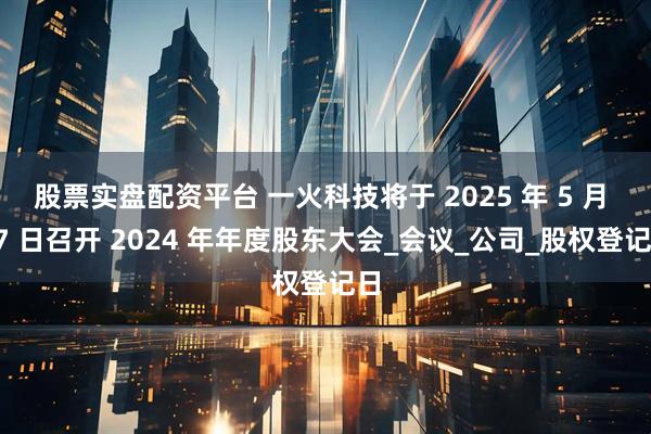 股票实盘配资平台 一火科技将于 2025 年 5 月 17 日召开 2024 年年度股东大会_会议_公司_股权登记日