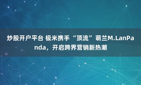炒股开户平台 极米携手 “顶流” 萌兰M.LanPanda，开启跨界营销新热潮