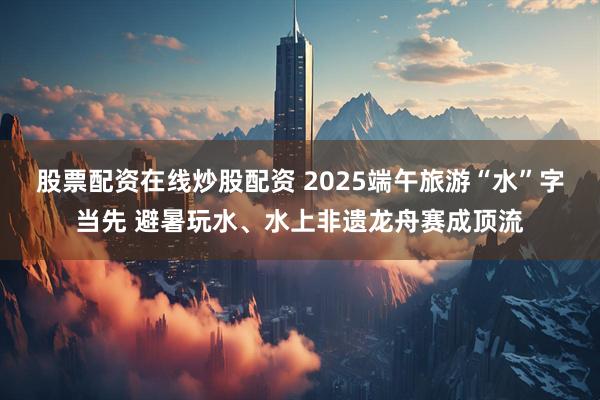 股票配资在线炒股配资 2025端午旅游“水”字当先 避暑玩水、水上非遗龙舟赛成顶流