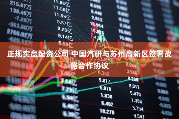 正规实盘配资公司 中国汽研与苏州高新区签署战略合作协议