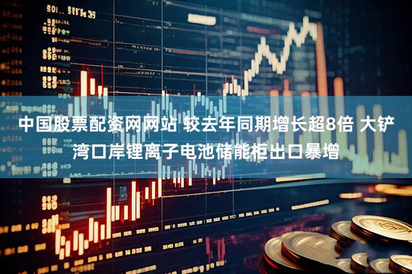 中国股票配资网网站 较去年同期增长超8倍 大铲湾口岸锂离子电池储能柜出口暴增