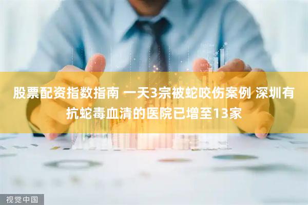 股票配资指数指南 一天3宗被蛇咬伤案例 深圳有抗蛇毒血清的医院已增至13家