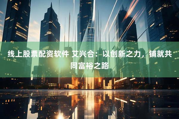 线上股票配资软件 艾兴合：以创新之力，铺就共同富裕之路