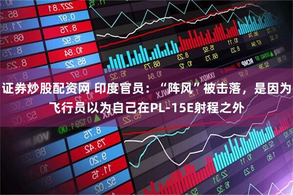 证券炒股配资网 印度官员：“阵风”被击落，是因为飞行员以为自己在PL-15E射程之外