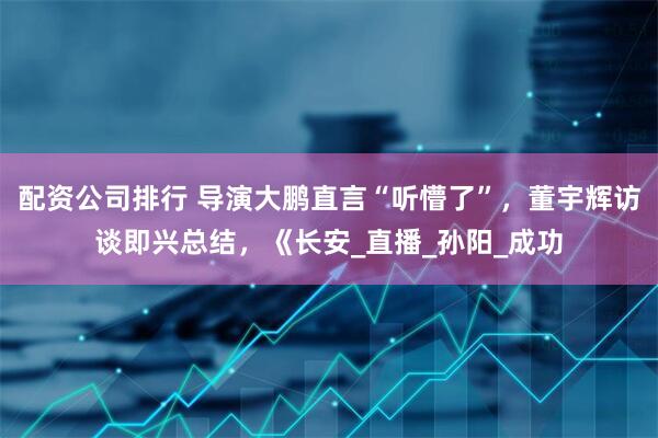 配资公司排行 导演大鹏直言“听懵了”，董宇辉访谈即兴总结，《长安_直播_孙阳_成功
