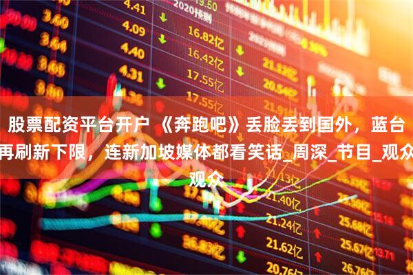股票配资平台开户 《奔跑吧》丢脸丢到国外，蓝台再刷新下限，连新加坡媒体都看笑话_周深_节目_观众