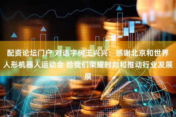 配资论坛门户 对话宇树王兴兴：感谢北京和世界人形机器人运动会 给我们荣耀时刻和推动行业发展