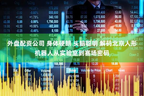 外盘配资公司 身体硬朗 头脑聪明 解码北京人形机器人从实验室到赛场密码