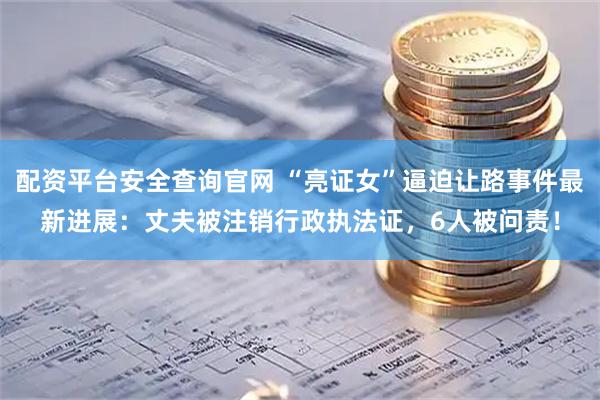 配资平台安全查询官网 “亮证女”逼迫让路事件最新进展：丈夫被注销行政执法证，6人被问责！