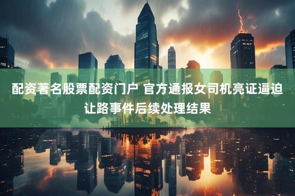 配资著名股票配资门户 官方通报女司机亮证逼迫让路事件后续处理结果