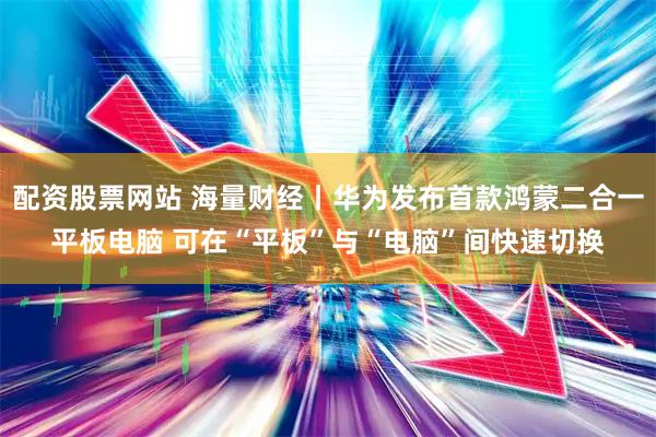 配资股票网站 海量财经丨华为发布首款鸿蒙二合一平板电脑 可在“平板”与“电脑”间快速切换