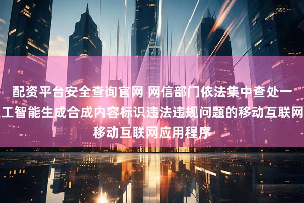 配资平台安全查询官网 网信部门依法集中查处一批存在人工智能生成合成内容标识违法违规问题的移动互联网应用程序