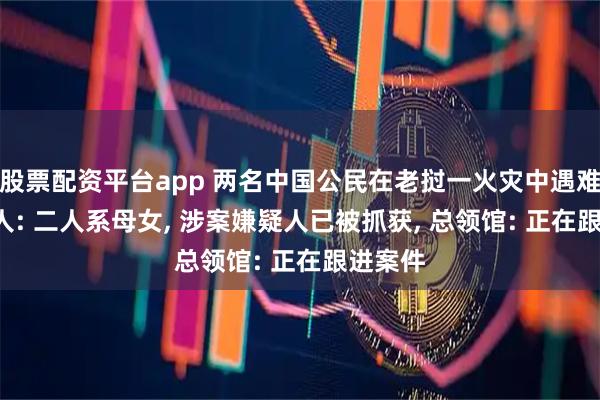 股票配资平台app 两名中国公民在老挝一火灾中遇难, 知情人: 二人系母女, 涉案嫌疑人已被抓获, 总领馆: 正在跟进案件