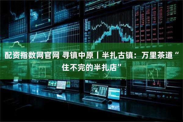 配资指数网官网 寻镇中原丨半扎古镇：万里茶道“住不完的半扎店”